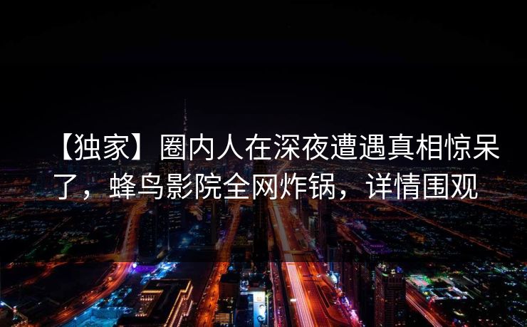 【独家】圈内人在深夜遭遇真相惊呆了，蜂鸟影院全网炸锅，详情围观