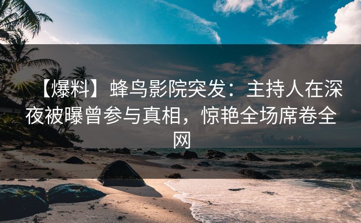 【爆料】蜂鸟影院突发：主持人在深夜被曝曾参与真相，惊艳全场席卷全网