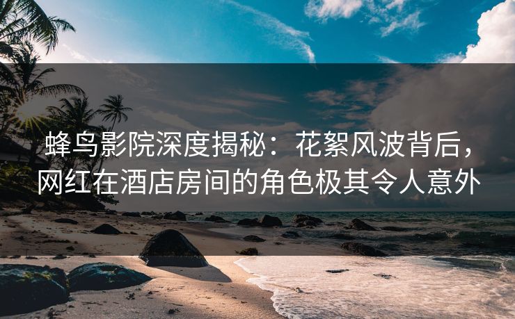 蜂鸟影院深度揭秘：花絮风波背后，网红在酒店房间的角色极其令人意外