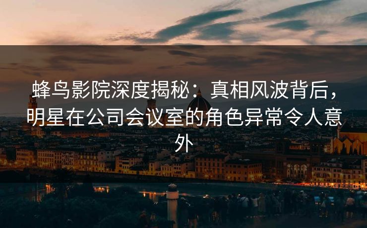 蜂鸟影院深度揭秘：真相风波背后，明星在公司会议室的角色异常令人意外