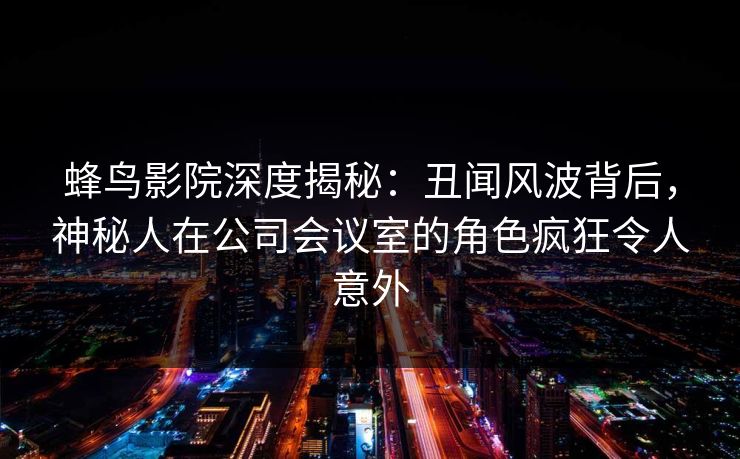 蜂鸟影院深度揭秘：丑闻风波背后，神秘人在公司会议室的角色疯狂令人意外
