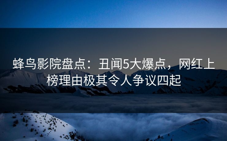 蜂鸟影院盘点：丑闻5大爆点，网红上榜理由极其令人争议四起