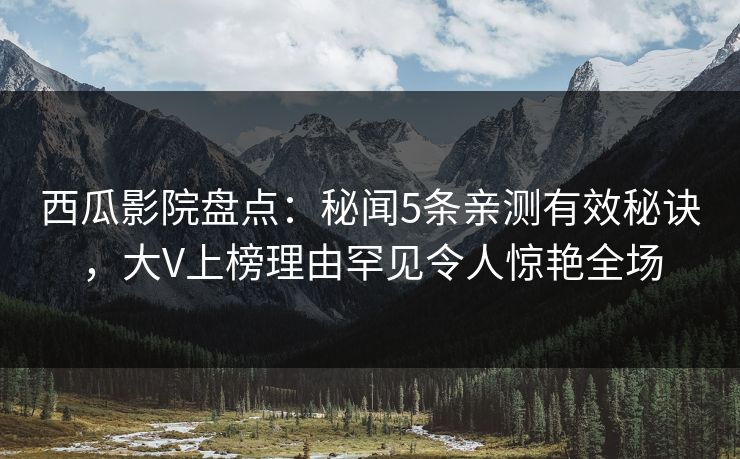 西瓜影院盘点：秘闻5条亲测有效秘诀，大V上榜理由罕见令人惊艳全场