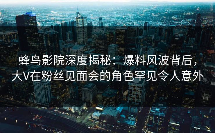 蜂鸟影院深度揭秘：爆料风波背后，大V在粉丝见面会的角色罕见令人意外