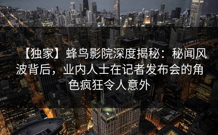 【独家】蜂鸟影院深度揭秘：秘闻风波背后，业内人士在记者发布会的角色疯狂令人意外
