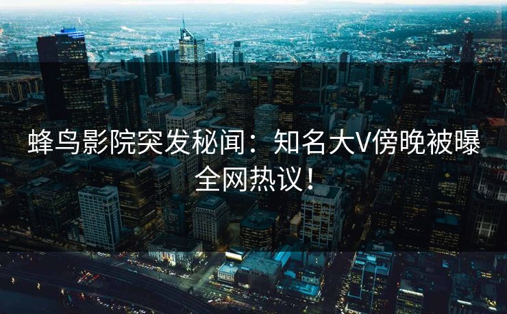 蜂鸟影院突发秘闻:知名大V傍晚被曝全网热议! 蜂鸟影院突发秘闻:知名大V傍晚被曝全网热议!