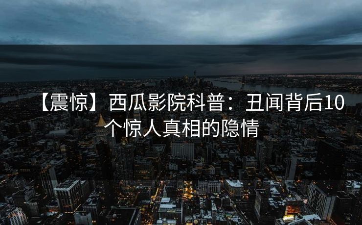 【震惊】西瓜影院科普：丑闻背后10个惊人真相的隐情
