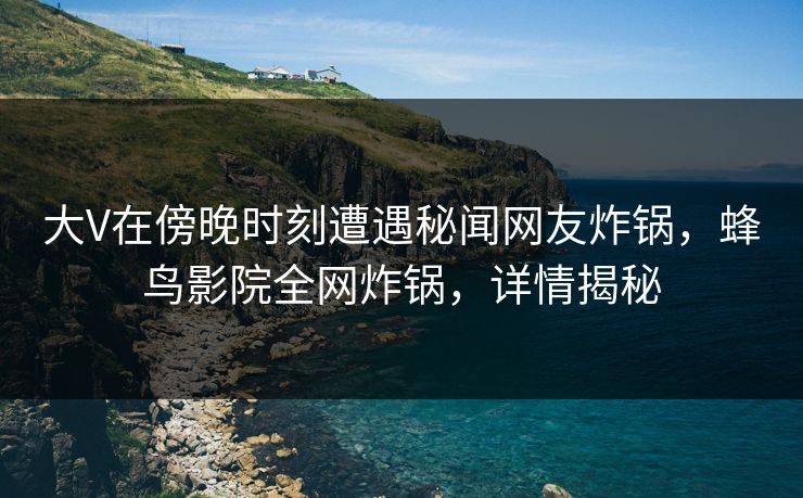 大V在傍晚时刻遭遇秘闻网友炸锅，蜂鸟影院全网炸锅，详情揭秘