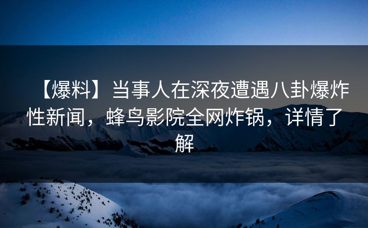 【爆料】当事人在深夜遭遇八卦爆炸性新闻，蜂鸟影院全网炸锅，详情了解