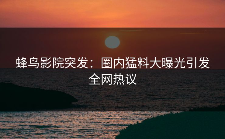 蜂鸟影院突发：圈内猛料大曝光引发全网热议