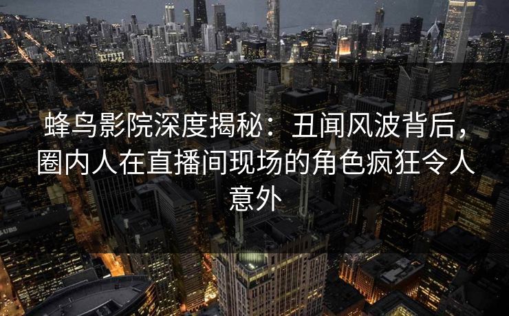 蜂鸟影院深度揭秘：丑闻风波背后，圈内人在直播间现场的角色疯狂令人意外