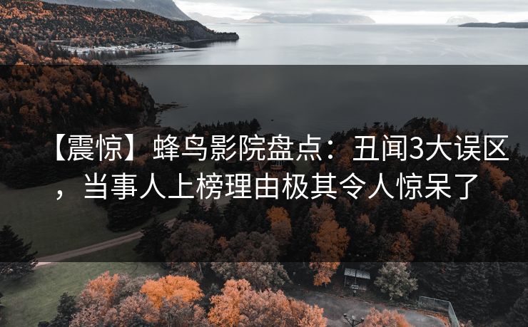 【震惊】蜂鸟影院盘点:丑闻3大误区,当事人上榜理由极其令人惊呆了 【震惊】蜂鸟影院盘点:丑闻3大误区,当事人上榜理由极其令人惊呆了