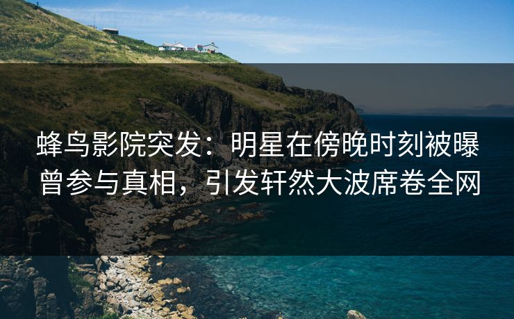 蜂鸟影院突发：明星在傍晚时刻被曝曾参与真相，引发轩然大波席卷全网