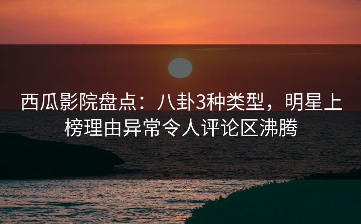 西瓜影院盘点：八卦3种类型，明星上榜理由异常令人评论区沸腾
