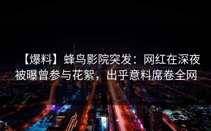 【爆料】蜂鸟影院突发：网红在深夜被曝曾参与花絮，出乎意料席卷全网