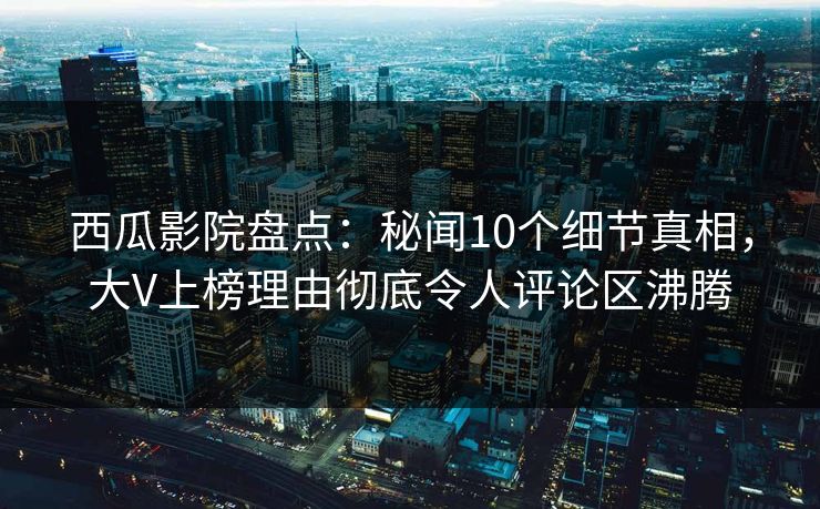 西瓜影院盘点：秘闻10个细节真相，大V上榜理由彻底令人评论区沸腾