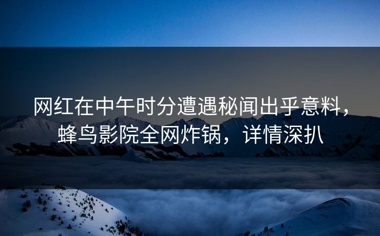 网红在中午时分遭遇秘闻出乎意料，蜂鸟影院全网炸锅，详情深扒