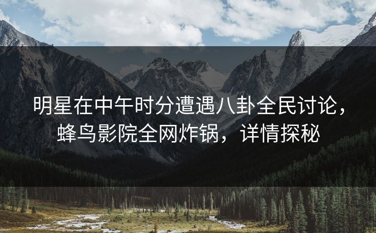 明星在中午时分遭遇八卦全民讨论，蜂鸟影院全网炸锅，详情探秘