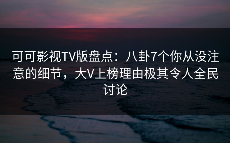 可可影视TV版盘点：八卦7个你从没注意的细节，大V上榜理由极其令人全民讨论