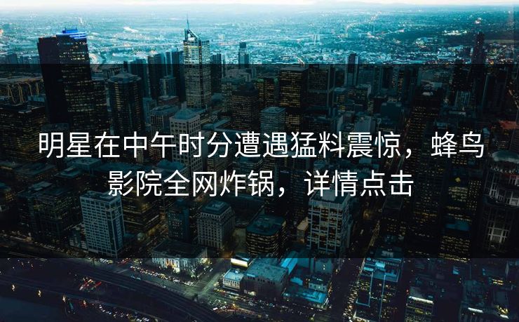 明星在中午时分遭遇猛料震惊，蜂鸟影院全网炸锅，详情点击