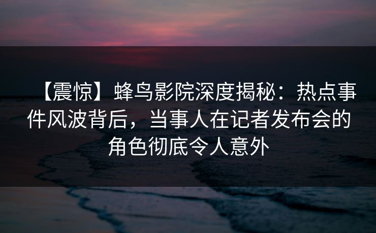【震惊】蜂鸟影院深度揭秘:热点事件风波背后,当事人在记者发布会的角色彻底令人意外 【震惊】蜂鸟影院深度揭秘:热点事件风波背后,当事人在记者发布会的角色彻底令人意外