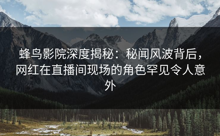 蜂鸟影院深度揭秘：秘闻风波背后，网红在直播间现场的角色罕见令人意外