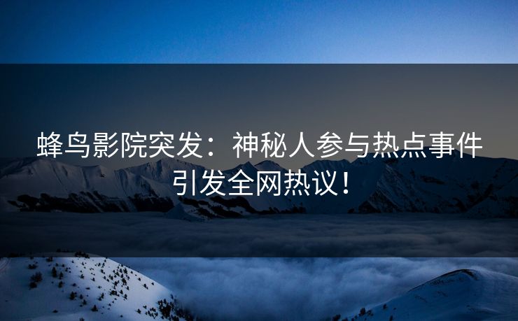 蜂鸟影院突发：神秘人参与热点事件引发全网热议！