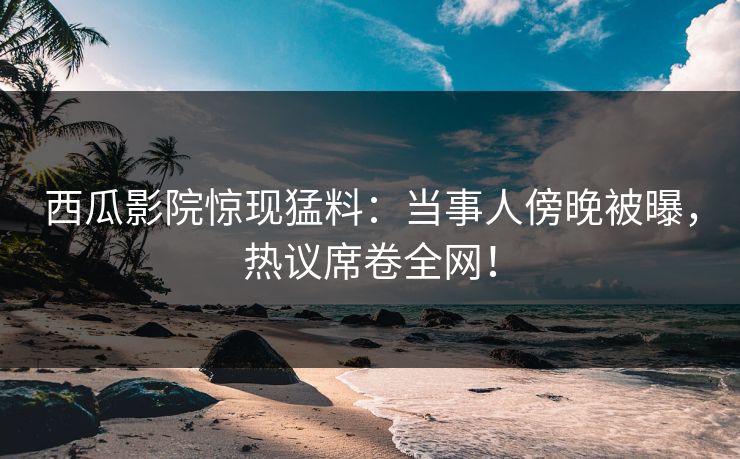 西瓜影院惊现猛料：当事人傍晚被曝，热议席卷全网！