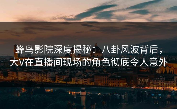 蜂鸟影院深度揭秘：八卦风波背后，大V在直播间现场的角色彻底令人意外