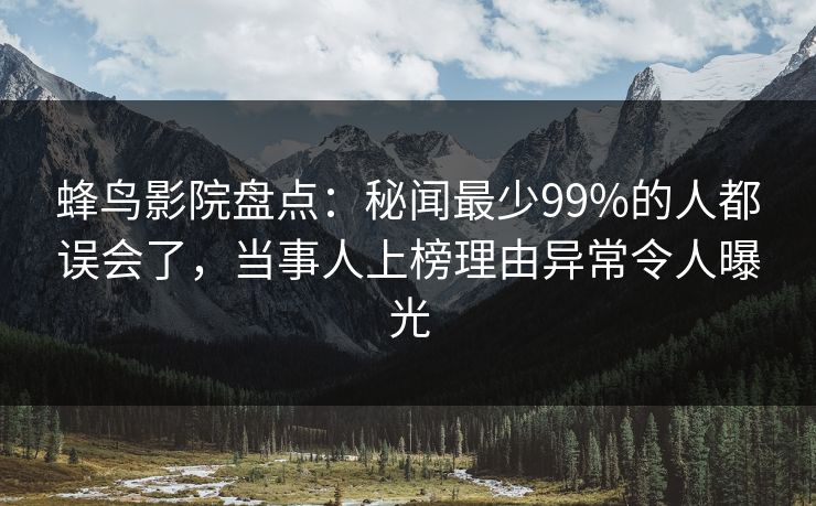 蜂鸟影院盘点：秘闻最少99%的人都误会了，当事人上榜理由异常令人曝光