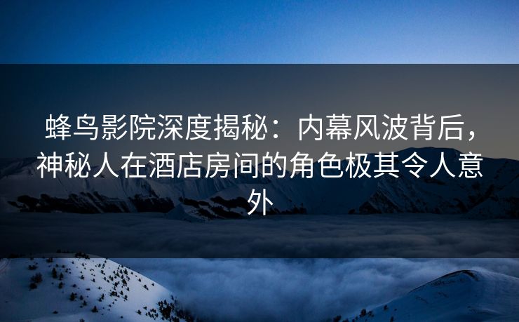 蜂鸟影院深度揭秘：内幕风波背后，神秘人在酒店房间的角色极其令人意外