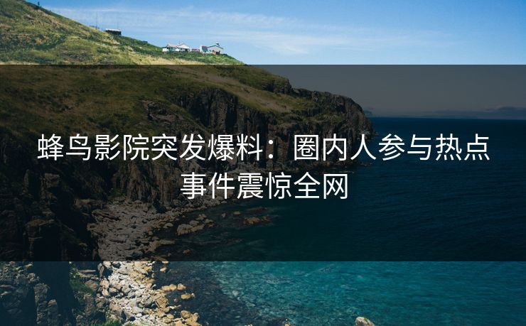蜂鸟影院突发爆料：圈内人参与热点事件震惊全网