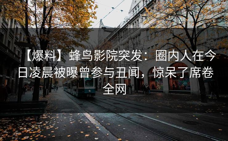 【爆料】蜂鸟影院突发：圈内人在今日凌晨被曝曾参与丑闻，惊呆了席卷全网