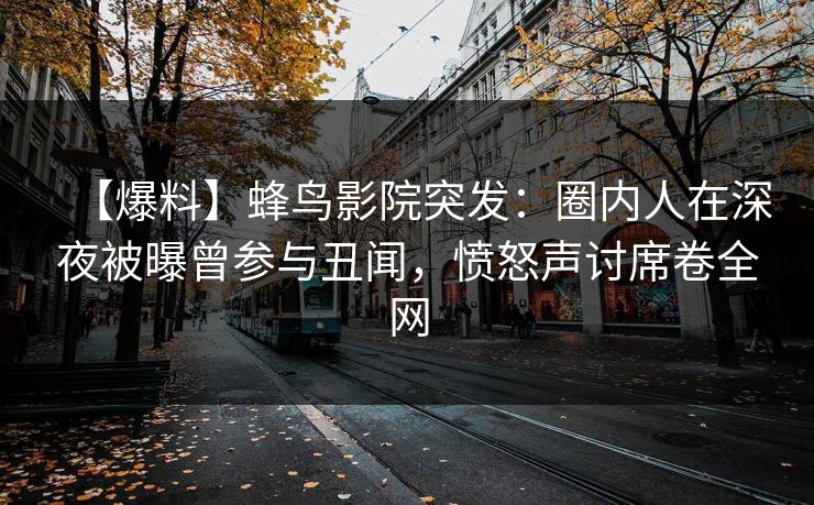 【爆料】蜂鸟影院突发：圈内人在深夜被曝曾参与丑闻，愤怒声讨席卷全网