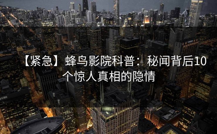【紧急】蜂鸟影院科普：秘闻背后10个惊人真相的隐情