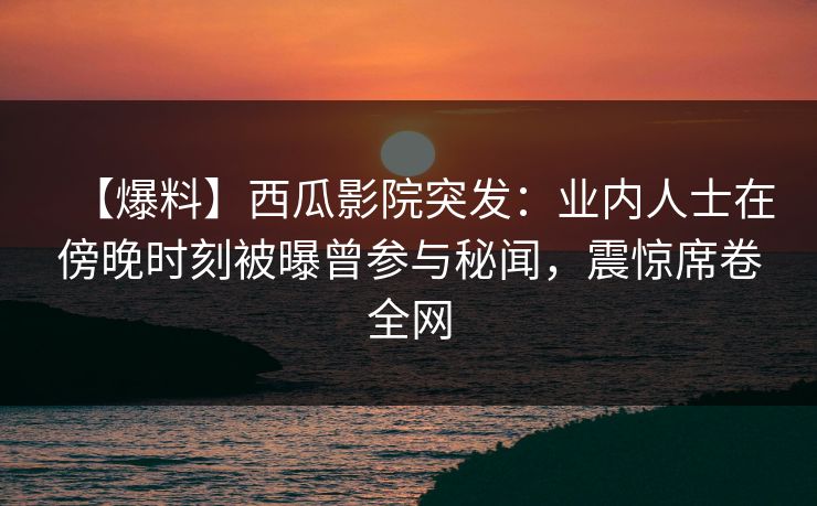 【爆料】西瓜影院突发：业内人士在傍晚时刻被曝曾参与秘闻，震惊席卷全网