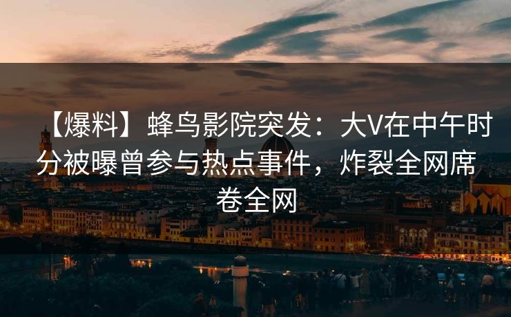 【爆料】蜂鸟影院突发：大V在中午时分被曝曾参与热点事件，炸裂全网席卷全网