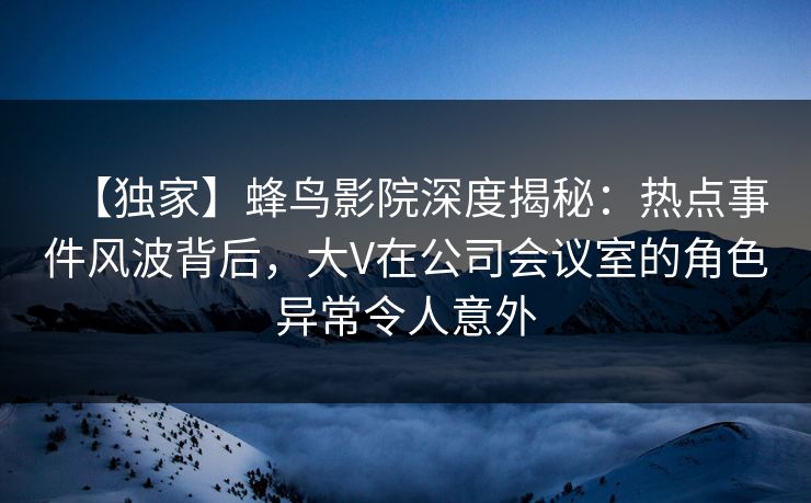 【独家】蜂鸟影院深度揭秘：热点事件风波背后，大V在公司会议室的角色异常令人意外
