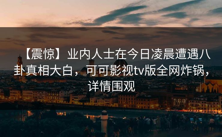 【震惊】业内人士在今日凌晨遭遇八卦真相大白，可可影视tv版全网炸锅，详情围观