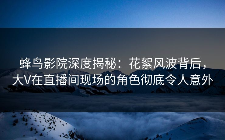 蜂鸟影院深度揭秘：花絮风波背后，大V在直播间现场的角色彻底令人意外