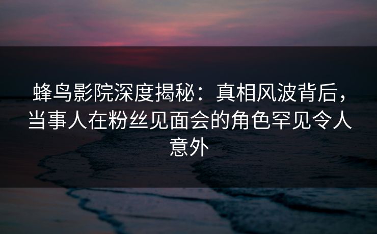 蜂鸟影院深度揭秘：真相风波背后，当事人在粉丝见面会的角色罕见令人意外