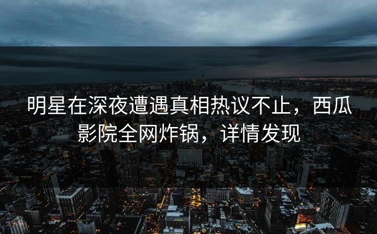 明星在深夜遭遇真相热议不止，西瓜影院全网炸锅，详情发现