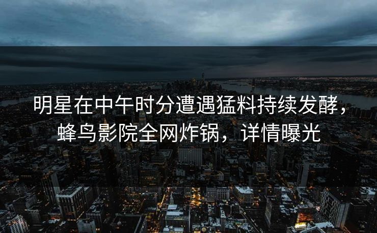 明星在中午时分遭遇猛料持续发酵，蜂鸟影院全网炸锅，详情曝光