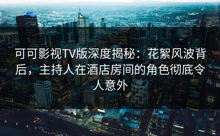 可可影视TV版深度揭秘：花絮风波背后，主持人在酒店房间的角色彻底令人意外