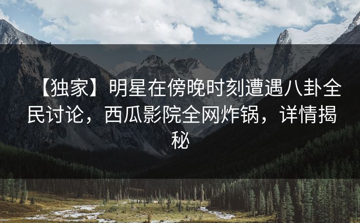 【独家】明星在傍晚时刻遭遇八卦全民讨论，西瓜影院全网炸锅，详情揭秘