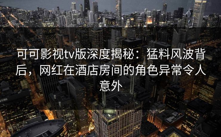 可可影视tv版深度揭秘：猛料风波背后，网红在酒店房间的角色异常令人意外