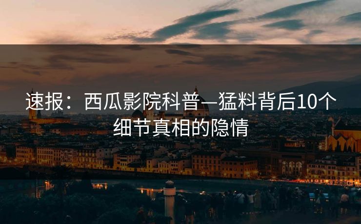 速报：西瓜影院科普—猛料背后10个细节真相的隐情