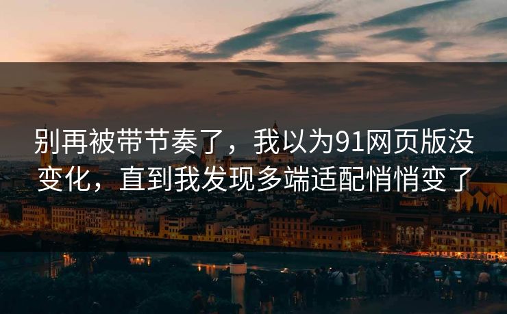 别再被带节奏了,我以为91网页版没变化,直到我发现多端适配悄悄变了 别再被带节奏了,我以为91网页版没变化,直到我发现多端适配悄悄变了