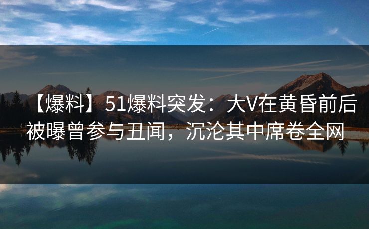 【爆料】51爆料突发：大V在黄昏前后被曝曾参与丑闻，沉沦其中席卷全网