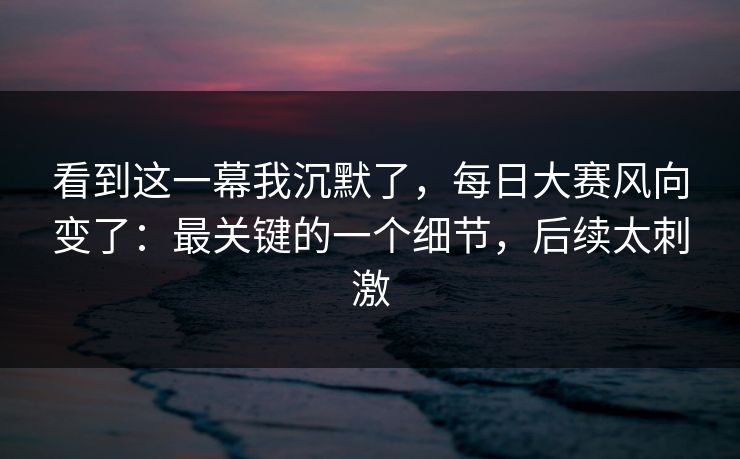 看到这一幕我沉默了，每日大赛风向变了：最关键的一个细节，后续太刺激
